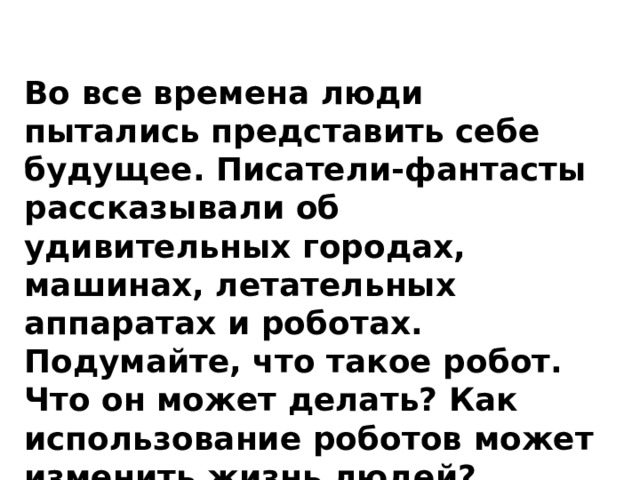 Во все времена люди пытались представить себе будущее. Писатели-фантасты рассказывали об удивительных городах, машинах, летательных аппаратах и роботах. Подумайте, что такое робот. Что он может делать? Как использование роботов может изменить жизнь людей? 