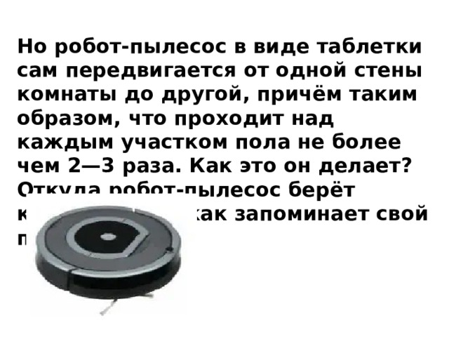 Но робот-пылесос в виде таблетки сам передвигается от одной стены комнаты до другой, причём таким образом, что проходит над каждым участком пола не более чем 2—3 раза. Как это он делает? Откуда робот-пылесос берёт координаты и как запоминает свой путь? 