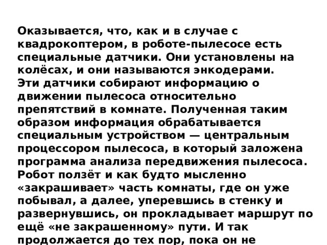Оказывается, что, как и в случае с квадрокоптером, в роботе-пылесосе есть специальные датчики. Они установлены на колёсах, и они называются энкодерами. Эти датчики собирают информацию о движении пылесоса относительно препятствий в комнате. Полученная таким образом информация обрабатывается специальным устройством — центральным процессором пылесоса, в который заложена программа анализа передвижения пылесоса. Робот ползёт и как будто мысленно «закрашивает» часть комнаты, где он уже побывал, а далее, уперевшись в стенку и развернувшись, он прокладывает маршрут по ещё «не закрашенному» пути. И так продолжается до тех пор, пока он не «закрасит» своим следом все свободное пространство либо пока не кончится заряд батареи на его борту. 
