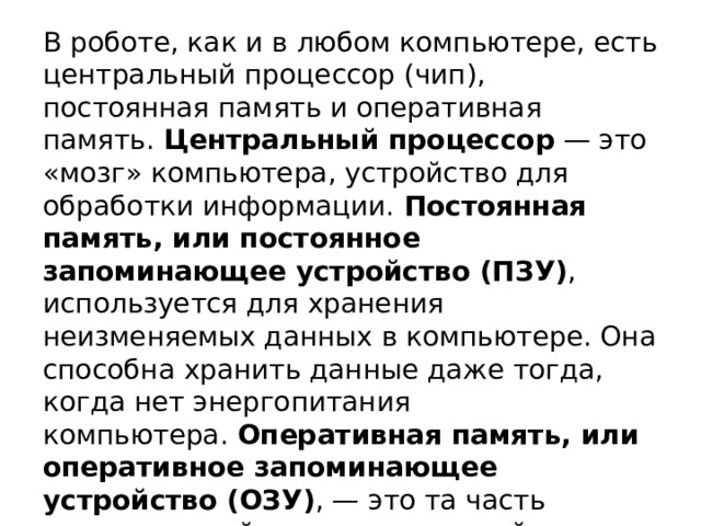 В роботе, как и в любом компьютере, есть центральный процессор (чип), постоянная память и оперативная память.  Центральный процессор  — это «мозг» компьютера, устройство для обработки информации.  Постоянная память, или постоянное запоминающее устройство (ПЗУ) , используется для хранения неизменяемых данных в компьютере. Она способна хранить данные даже тогда, когда нет энергопитания компьютера.  Оперативная память, или оперативное запоминающее устройство (ОЗУ) , — это та часть компьютерной памяти, в которой во время работы компьютера хранится выполняемая программа и все данные, обрабатываемые процессором. ОЗУ — это энергозависимая часть компьютерной памяти. 
