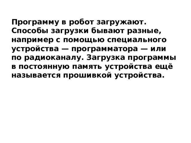 Программу в робот загружают. Способы загрузки бывают разные, например с помощью специального устройства — программатора — или по радиоканалу. Загрузка программы в постоянную память устройства ещё называется прошивкой устройства. 