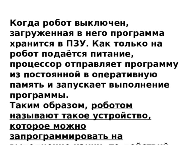 Когда робот выключен, загруженная в него программа хранится в ПЗУ. Как только на робот подаётся питание, процессор отправляет программу из постоянной в оперативную память и запускает выполнение программы. Таким образом, роботом называют такое устройство, которое можно запрограммировать на выполнение каких- то действий. 