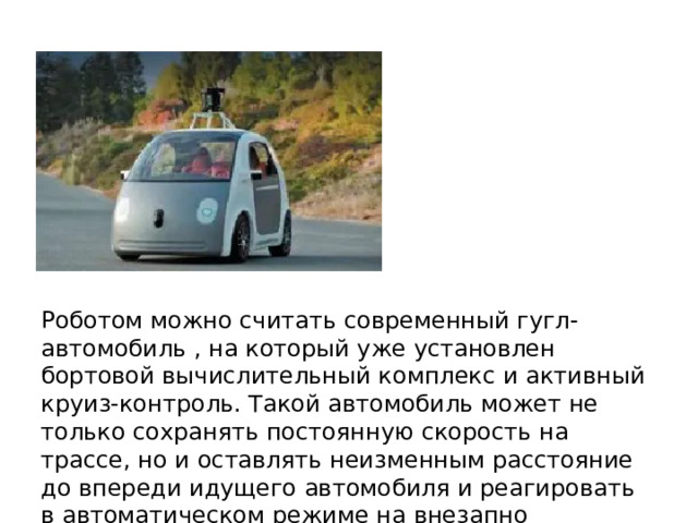 Роботом можно считать современный гугл-автомобиль , на который уже установлен бортовой вычислительный комплекс и активный круиз-контроль. Такой автомобиль может не только сохранять постоянную скорость на трассе, но и оставлять неизменным расстояние до впереди идущего автомобиля и реагировать в автоматическом режиме на внезапно появляющееся препятствие. 