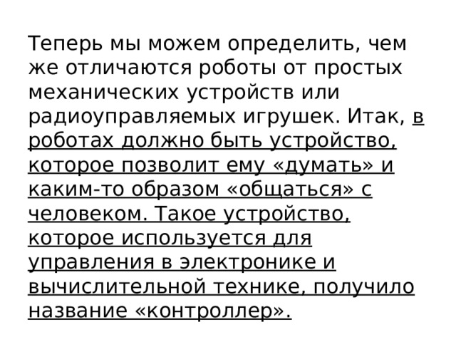 Теперь мы можем определить, чем же отличаются роботы от простых механических устройств или радиоуправляемых игрушек. Итак, в роботах должно быть устройство, которое позволит ему «думать» и каким-то образом «общаться» с человеком. Такое устройство, которое используется для управления в электронике и вычислительной технике, получило название «контроллер».   