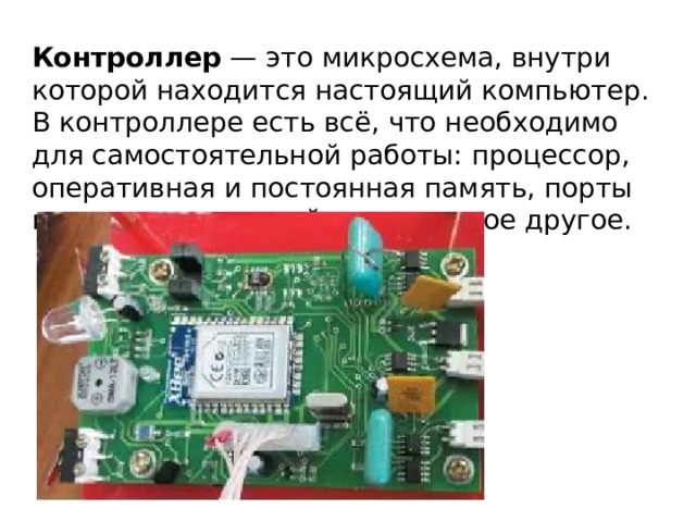 Контроллер  — это микросхема, внутри которой находится настоящий компьютер. В контроллере есть всё, что необходимо для самостоятельной работы: процессор, оперативная и постоянная память, порты ввода и вывода, таймеры, многое другое. 