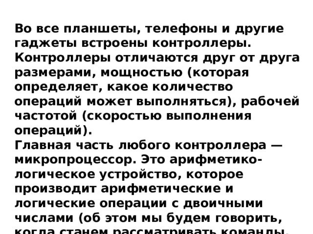Во все планшеты, телефоны и другие гаджеты встроены контроллеры. Контроллеры отличаются друг от друга размерами, мощностью (которая определяет, какое количество операций может выполняться), рабочей частотой (скоростью выполнения операций). Главная часть любого контроллера — микропроцессор. Это арифметико-логическое устройство, которое производит арифметические и логические операции с двоичными числами (об этом мы будем говорить, когда станем рассматривать команды, которые понимают роботы). 