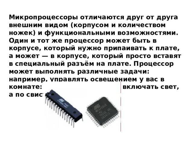 Микропроцессоры отличаются друг от друга внешним видом (корпусом и количеством ножек) и функциональными возможностями. Один и тот же процессор может быть в корпусе, который нужно припаивать к плате, а может — в корпусе, который просто вставят в специальный разъём на плате. Процессор может выполнять различные задачи: например, управлять освещением у вас в комнате: по хлопку в ладоши включать свет, а по свистку выключать. 