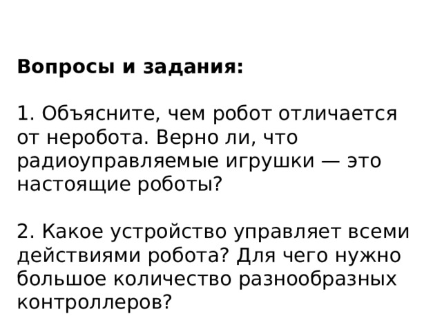 Вопросы и задания:  1. Объясните, чем робот отличается от неробота. Верно ли, что радиоуправляемые игрушки — это настоящие роботы? 2. Какое устройство управляет всеми действиями робота? Для чего нужно большое количество разнообразных контроллеров? 