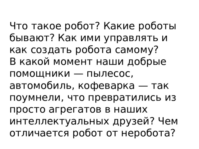 Что такое робот? Какие роботы бывают? Как ими управлять и как создать робота самому? В какой момент наши добрые помощники — пылесос, автомобиль, кофеварка — так поумнели, что превратились из просто агрегатов в наших интеллектуальных друзей? Чем отличается робот от неробота? 