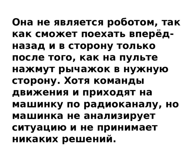 Она не является роботом, так как сможет поехать вперёд-назад и в сторону только после того, как на пульте нажмут рычажок в нужную сторону. Хотя команды движения и приходят на машинку по радиоканалу, но машинка не анализирует ситуацию и не принимает никаких решений. 
