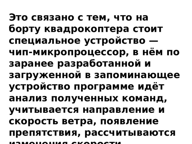 Это связано с тем, что на борту квадрокоптера стоит специальное устройство — чип-микропроцессор, в нём по заранее разработанной и загруженной в запоминающее устройство программе идёт анализ полученных команд, учитывается направление и скорость ветра, появление препятствия, рассчитываются изменения скорости вращения моторов. 