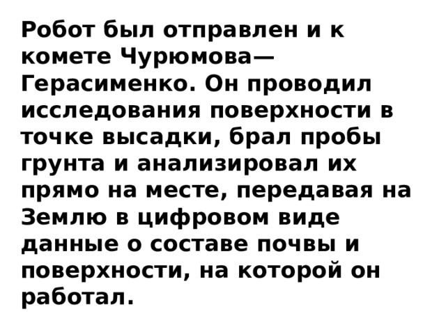 Робот был отправлен и к комете Чурюмова—Герасименко. Он проводил исследования поверхности в точке высадки, брал пробы грунта и анализировал их прямо на месте, передавая на Землю в цифровом виде данные о составе почвы и поверхности, на которой он работал. 