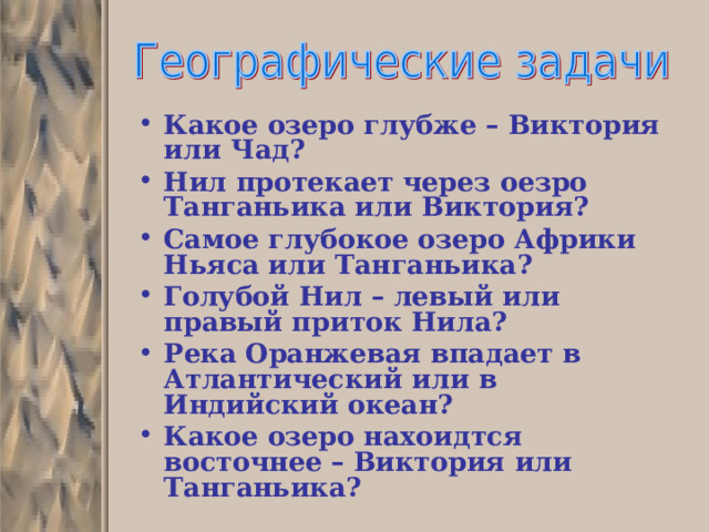 Какое озеро глубже – Виктория или Чад? Нил протекает через оезро Танганьика или Виктория? Самое глубокое озеро Африки Ньяса или Танганьика? Голубой Нил – левый или правый приток Нила? Река Оранжевая впадает в Атлантический или в Индийский океан? Какое озеро нахоидтся восточнее – Виктория или Танганьика? 