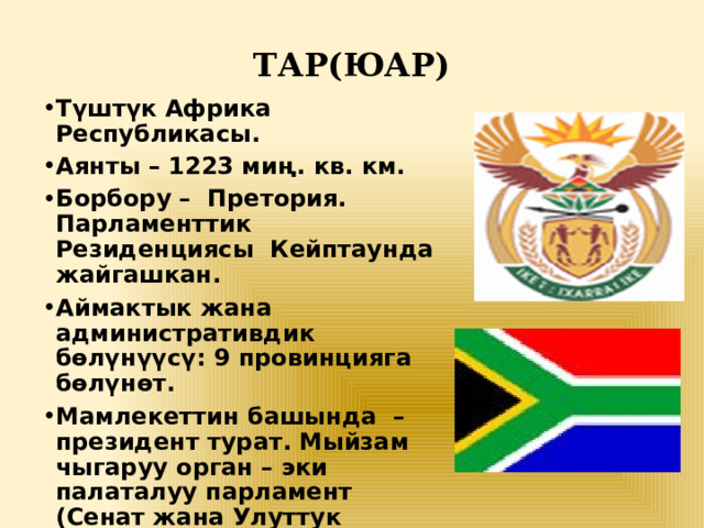 ТАР(ЮАР)   Түштүк Африка Республикасы. Аянты – 1223 миң. кв. км. Борбору – Претория. Парламенттик Резиденциясы Кейптаунда жайгашкан. Аймактык жана административдик бөлүнүүсү: 9 провинцияга бөлүнөт. Мамлекеттин башында – президент турат. Мыйзам чыгаруу орган – эки палаталуу парламент (Сенат жана Улуттук жыйын). Акча бирдиги – түштүк африкалык рэнд. 