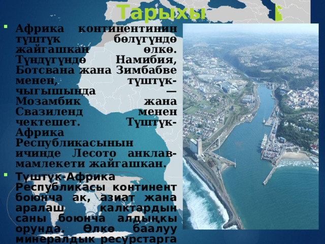 Тарыхы Африка континентинин түштүк бөлүгүндө жайгашкан өлкө. Түндүгүндө Намибия, Ботсвана жана Зимбабве менен, түштүк-чыгышында — Мозамбик жана Свазиленд менен чектешет. Түштүк-Африка Республикасынын ичинде Лесото анклав-мамлекети жайгашкан. Түштүк-Африка Республикасы континент боюнча ак, азиат жана аралаш калктардын саны боюнча алдыңкы орунда. Өлкө баалуу минералдык ресурстарга ээ, ошондой эле Африкада экономикасы боюнча эң өнүккөн өлкө болуп саналат 