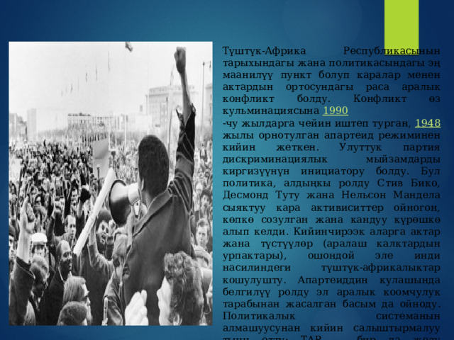 Түштүк-Африка Республикасынын тарыхындагы жана политикасындагы эң маанилүү пункт болуп каралар менен актардын ортосундагы раса аралык конфликт болду. Конфликт өз кульминациясына 1990 -чу жылдарга чейин иштеп турган, 1948 жылы орнотулган апартеид режиминен кийин жеткен. Улуттук партия дискриминациялык мыйзамдарды киргизүүнүн инициатору болду. Бул политика, алдыңкы ролду Стив Бико, Десмонд Туту жана Нельсон Мандела сыяктуу кара активиситтер ойногон, көпкө созулган жана кандуу күрөшкө алып келди. Кийинчирээк аларга актар жана түстүүлөр (аралаш калктардын урпактары), ошондой эле инди насилиндеги түштүк-африкалыктар кошулушту. Апартеиддин кулашында белгилүү ролду эл аралык коомчулук тарабынан жасалган басым да ойноду. Политикалык системанын алмашуусунан кийин салыштырмалуу тынч өттү: ТАР — бир да жолу мамлекеттик төңкөрүш болбогон Африка өлкөлөрүнүн бири. 