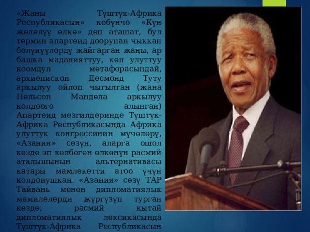 «Жаңы Түштүк-Африка Республикасын» көбүнчө «Күн желелүү өлкө» деп аташат, бул термин апартеид доорунан чыккан бөлүнүүлөрдү жайгарган жаңы, ар башка маданияттуу, көп улуттуу коомдун метафорасындай, архиепископ Десмонд Туту аркылуу ойлоп чыгылган (жана Нельсон Мандела аркылуу колдоого алынган)  Апартеид мезгилдеринде Түштүк-Африка Республикасында Африка улуттук конгрессинин мүчөлөрү, «Азания» сөзүн, аларга ошол кезде эп келбеген өлкөнүн расмий аталышынын альтернативасы катары мамлекетти атоо үчүн колдонушкан. «Азания» сөзү ТАР Тайвань менен дипломатиялык мамилелерди жүргүзүп турган кезде, расмий кытай дипломатиялык лексикасында Түштүк-Африка Республикасын атоо үчүн да колдонулган.ТАР — ядролук курал иштеп чыгып жана кийин андан өз ыктыяры менен баш тарткан өлкө. 