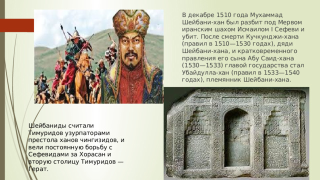 В декабре 1510 года Мухаммад Шейбани-хан был разбит под Мервом иранским шахом Исмаилом I Сефеви и убит. После смерти Кучкунджи-хана (правил в 1510—1530 годах), дяди Шейбани-хана, и кратковременного правления его сына Абу Саид-хана (1530—1533) главой государства стал Убайдулла-хан (правил в 1533—1540 годах), племянник Шейбани-хана. Шейбаниды считали Тимуридов узурпаторами престола ханов чингизидов, и вели постоянную борьбу с Сефевидами за Хорасан и вторую столицу Тимуридов — Герат. 