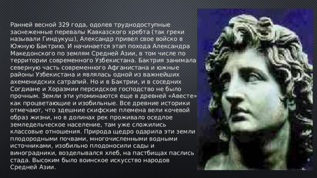 Ранней весной 329 года, одолев труднодоступные заснеженные перевалы Кавказского хребта (так греки называли Гиндукуш), Александр привел свое войско в Южную Бактрию. И начинается этап похода Александра Македонского по землям Средней Азии, в том числе по территории современного Узбекистана. Бактрия занимала северную часть современного Афганистана и южные районы Узбекистана и являлась одной из важнейших ахеменидских сатрапий. Но и в Бактрии, и в соседних Согдиане и Хоразмии персидское господство не было прочным. Земли эти упоминаются еще в древней «Авесте» как процветающие и изобильные. Все древние историки отмечают, что здешние скифские племена вели кочевой образ жизни, но в долинах рек проживало оседлое земледельческое население, там уже сложились классовые отношения. Природа щедро одарила эти земли плодородными почвами, многочисленными водными источниками, изобильно плодоносили сады и виноградники, возделывался хлеб, на пастбищах паслись стада. Высоким было воинское искусство народов Средней Азии. 