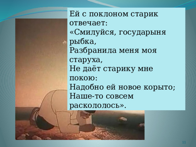 Ей с поклоном старик отвечает: «Смилуйся, государыня рыбка, Разбранила меня моя старуха, Не даёт старику мне покою: Надобно ей новое корыто; Наше-то совсем раскололось».  