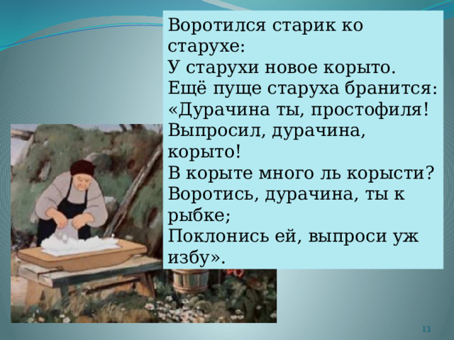 Воротился старик ко старухе: У старухи новое корыто. Ещё пуще старуха бранится: «Дурачина ты, простофиля! Выпросил, дурачина, корыто! В корыте много ль корысти? Воротись, дурачина, ты к рыбке; Поклонись ей, выпроси уж избу».  