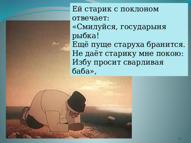 Ей старик с поклоном отвечает: «Смилуйся, государыня рыбка! Ещё пуще старуха бранится. Не даёт старику мне покою: Избу просит сварливая баба»,  