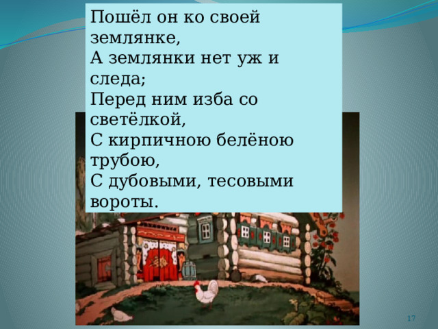 Пошёл он ко своей землянке, А землянки нет уж и следа; Перед ним изба со светёлкой, С кирпичною белёною трубою, С дубовыми, тесовыми вороты.  