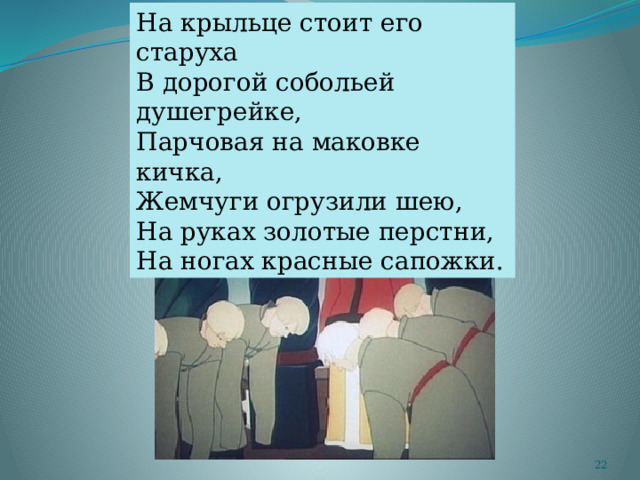 На крыльце стоит его старуха В дорогой собольей душегрейке, Парчовая на маковке кичка, Жемчуги огрузили шею, На руках золотые перстни, На ногах красные сапожки.  