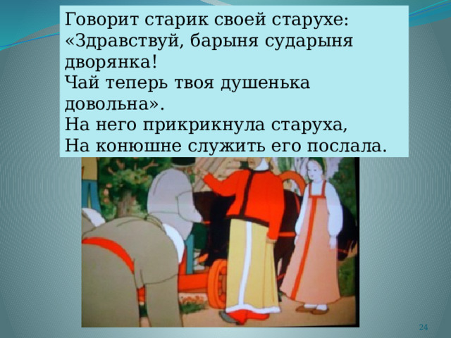 Говорит старик своей старухе: «Здравствуй, барыня сударыня дворянка! Чай теперь твоя душенька довольна». На него прикрикнула старуха, На конюшне служить его послала.  