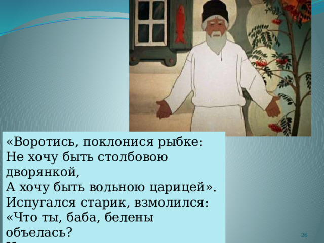 «Воротись, поклонися рыбке: Не хочу быть столбовою дворянкой, А хочу быть вольною царицей». Испугался старик, взмолился: «Что ты, баба, белены объелась? Ни ступить, ни молвить не умеешь! Насмешишь ты целое царство»  