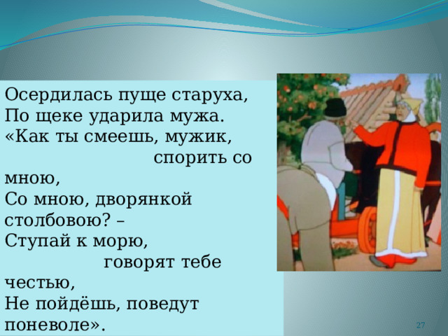 Осердилась пуще старуха, По щеке ударила мужа. «Как ты смеешь, мужик,  спорить со мною, Со мною, дворянкой столбовою? – Ступай к морю,  говорят тебе честью, Не пойдёшь, поведут поневоле».  