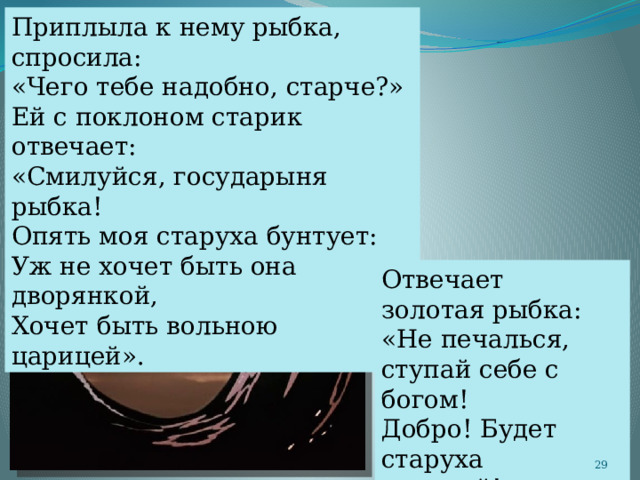 Приплыла к нему рыбка, спросила: «Чего тебе надобно, старче?» Ей с поклоном старик отвечает: «Смилуйся, государыня рыбка! Опять моя старуха бунтует: Уж не хочет быть она дворянкой, Хочет быть вольною царицей». Отвечает золотая рыбка: «Не печалься, ступай себе с богом! Добро! Будет старуха царицей!»  