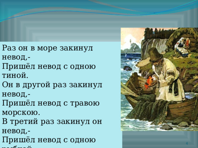 Раз он в море закинул невод,- Пришёл невод с одною тиной. Он в другой раз закинул невод,- Пришёл невод с травою морскою. В третий раз закинул он невод,- Пришёл невод с одною рыбкой, С непростою рыбкой, - золотою.  