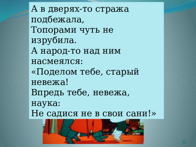 А в дверях-то стража подбежала, Топорами чуть не изрубила. А народ-то над ним насмеялся: «Поделом тебе, старый невежа! Впредь тебе, невежа, наука: Не садися не в свои сани!»  