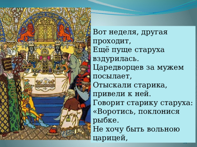 Вот неделя, другая проходит, Ещё пуще старуха вздурилась. Царедворцев за мужем посылает, Отыскали старика, привели к ней. Говорит старику старуха: «Воротись, поклонися рыбке. Не хочу быть вольною царицей,  