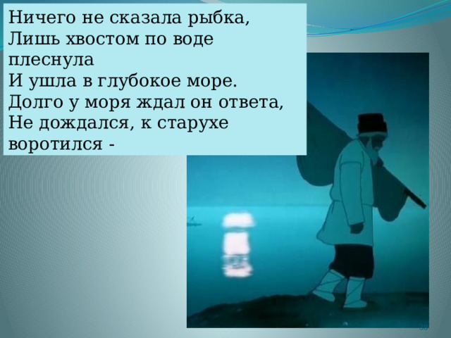 Ничего не сказала рыбка, Лишь хвостом по воде плеснула И ушла в глубокое море. Долго у моря ждал он ответа, Не дождался, к старухе воротился -  