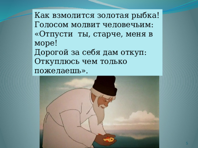 Как взмолится золотая рыбка! Голосом молвит человечьим: «Отпусти ты, старче, меня в море! Дорогой за себя дам откуп: Откуплюсь чем только пожелаешь».  