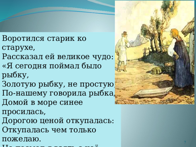 Воротился старик ко старухе, Рассказал ей великое чудо: «Я сегодня поймал было рыбку, Золотую рыбку, не простую; По-нашему говорила рыбка, Домой в море синее просилась, Дорогою ценой откупалась: Откупалась чем только пожелаю. Не посмел я взять с неё выкуп; Так пустил её в синее море».  