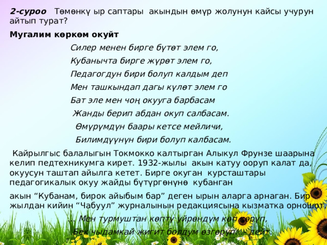 2-суроо   Т ө м ө нк ү ыр саптары  акындын ө м ү р жолунун кайсы учурун айтып турат? Мугалим к ө рк ө м окуйт                         Силер менен бирге б ү т ө т элем го,                         Кубанычта бирге ж ү р ө т элем го,                         Педагогдун бири болуп калдым деп                         Мен ташкындап дагы к ү л ө т элем го                         Бат эле мен чо ң окууга барбасам                          Жанды берип абдан окуп салбасам.                           Ө м ү р ү мд ү н баары кетсе мейличи,                           Билимд үү н ү н бири болуп калбасам.   Кайрылгыс балалыгын Токмокко калтырган Алыкул Фрунзе шаарына келип педтехникумга кирет. 1932-жылы  акын катуу ооруп калат да, окуусун таштап айылга кетет. Бирге окуган  курсташтары педагогикалык окуу жайды б ү т ү рг ө н ү н ө   кубанган акын “Кубанам, бирок айыбым бар” деген ырын аларга арнаган. Бир жылдан кийин “Чабуул” журналынын редакциясына кызматка орношот.                       …  Мен турмуштан к ө пт ү  ү йр ө нд ү м к ө п к ө р ү п,                          Бек чыдамкай жигит болдум ө зг ө р ү п…- дейт. 