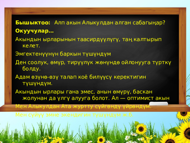 Бышыктоо:   Алп акын Алыкулдан алган сабагы ң ар? Окуучулар… Акындын ырларынын таасирд үү л ү г ү , та ң калтырып келет. Эмгектен үү н ү н баркын т ү ш ү нд ү м Ден соолук, ө м ү р, тир үү л ү к ж ө н ү нд ө ойлонууга т ү ртк ү болду. Адам ө з ү н ө - ө з ү талап коё бил үү с ү керектигин т ү ш ү нд ү м. Акындын ырлары гана эмес, анын ө м ү р ү , баскан жолунан да ү лг ү алууга болот. Ал — оптимист акын Мен Алыкулдан Ата журтту с ү йг ө нд ү  ү йр ө нд ү м. Мен с ү й үү эмне экендигин т ү ш ү нд ү м ж.б. 