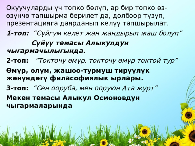 Окуучуларды ү ч топко б ө л ү п, ар бир топко ө з- ө з ү нч ө тапшырма берилет да, долбоор т ү з ү п, презентацияга даярданып кел үү тапшырылат. 1-топ:   “С ү йг ү м келет жан жандырып жаш болуп”              С ү й үү темасы Алыкулдун чыгармачылыгында. 2-топ:     “Токточу ө м ү р, токточу ө м ү р токтой тур” Ө м ү р, ө л ү м, жашоо-турмуш тир үү л ү к ж ө н ү нд ө г ү филасофиялык ырлары. 3-топ:    “Сен ооруба, мен ооруюн Ата журт” Мекен темасы Алыкул Осмоновдун чыгармаларында 