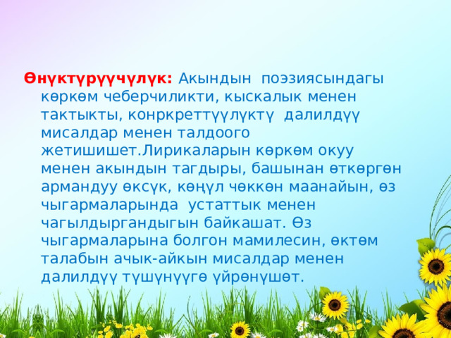 Ө н ү кт ү р үү ч ү л ү к:  Акындын  поэзиясындагы к ө рк ө м чеберчиликти, кыскалык менен тактыкты, конркретт үү л ү кт ү  далилд үү мисалдар менен талдоого жетишишет.Лирикаларын к ө рк ө м окуу менен акындын тагдыры, башынан ө тк ө рг ө н армандуу ө кс ү к, к өңү л ч ө кк ө н маанайын, ө з чыгармаларында  устаттык менен чагылдыргандыгын байкашат. Ө з чыгармаларына болгон мамилесин, ө кт ө м талабын ачык-айкын мисалдар менен   далилд үү т ү ш ү н үү г ө  ү йр ө н ү ш ө т. 