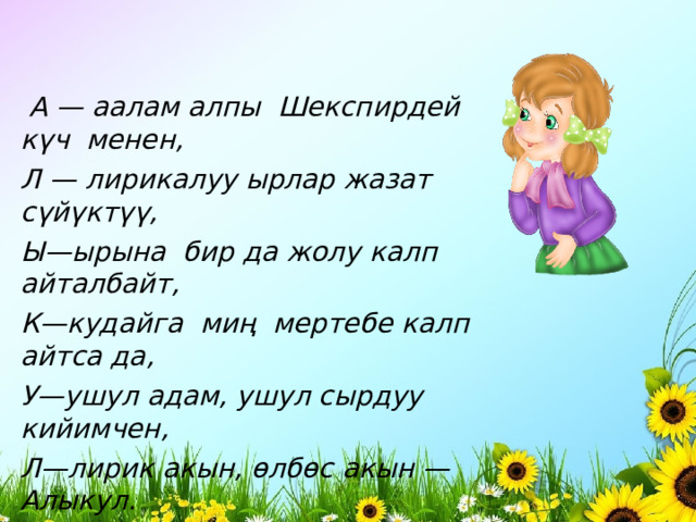   А — аалам алпы  Шекспирдей  к ү ч  менен, Л — лирикалуу ырлар жазат с ү й ү кт үү , Ы—ырына  бир да жолу калп айталбайт, К—кудайга  ми ң   мертебе калп айтса да, У—ушул адам, ушул сырдуу кийимчен, Л—лирик акын, ө лб ө с акын — Алыкул.         