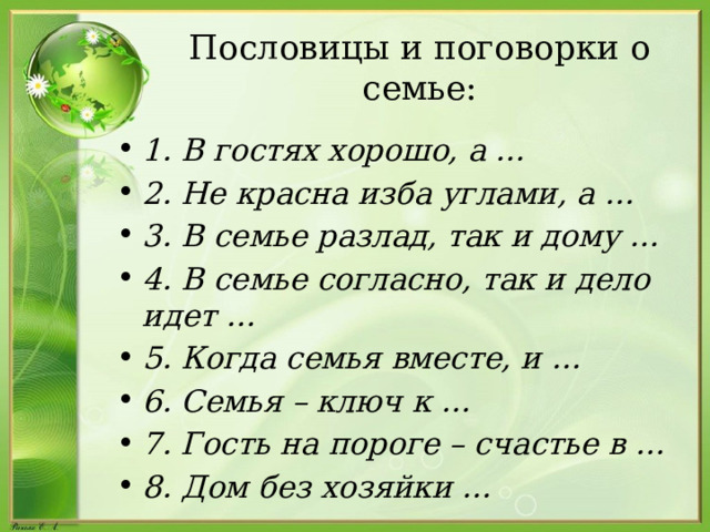 Пословицы и поговорки о семье: 1. В гостях хорошо, а … 2. Не красна изба углами, а … 3. В семье разлад, так и дому … 4. В семье согласно, так и дело идет … 5. Когда семья вместе, и … 6. Семья – ключ к … 7. Гость на пороге – счастье в … 8. Дом без хозяйки … 