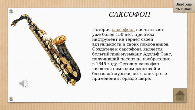 Завершить показ САКСОФОН История  саксофона  насчитывает уже более 150 лет, при этом инструмент не теряет своей актуальности и своих поклонников. Создателем саксофона является бельгийский музыкант Адольф Сакс, получивший патент на изобретение в 1845 году. Сегодня саксофон является символом джазовой и блюзовой музыки, хотя спектр его применения гораздо шире. 