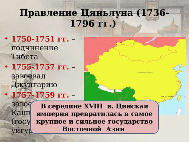 Правление Цяньлуна (1736-1796 гг.) 1750-1751 гг. – подчинение Тибета 1755-1757 гг. – завоевал Джунгарию 1757-1759 гг. – завоевал Кашгарию (государство уйгуров) В середине XVIII в. Цинская империя превратилась в самое крупное и сильное государство Восточной Азии 