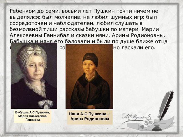 Ребёнком до семи, восьми лет Пушкин почти ничем не выделялся; был молчалив, не любил шумных игр; был сосредоточен и наблюдателен, любил слушать в безмолвной тиши рассказы бабушки по матери, Марии Алексеевны Ганнибал и сказки няни, Арины Родионовны. Бабушка и няня его баловали и были по душе ближе отца и матери, так как родители не особенно ласкали его. 