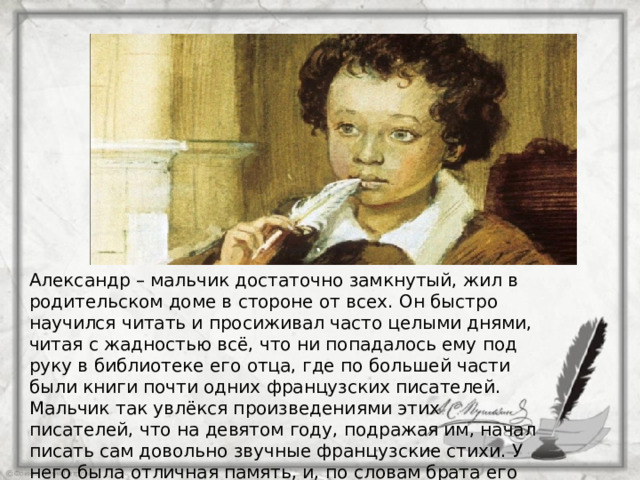 Александр – мальчик достаточно замкнутый, жил в родительском доме в стороне от всех. Он быстро научился читать и просиживал часто целыми днями, читая с жадностью всё, что ни попадалось ему под руку в библиотеке его отца, где по большей части были книги почти одних французских писателей. Мальчик так увлёкся произведениями этих писателей, что на девятом году, подражая им, начал писать сам довольно звучные французские стихи. У него была отличная память, и, по словам брата его Льва, на одиннадцатом году знал наизусть почти все французские книги из библиотеки отца. 