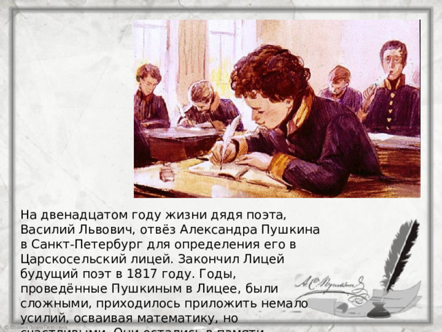 На двенадцатом году жизни дядя поэта, Василий Львович, отвёз Александра Пушкина в Санкт-Петербург для определения его в Царскосельский лицей. Закончил Лицей будущий поэт в 1817 году. Годы, проведённые Пушкиным в Лицее, были сложными, приходилось приложить немало усилий, осваивая математику, но счастливыми. Они остались в памяти Александра Сергеевича навсегда. 