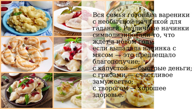 Вся семья готовила вареники с необычной начинкой для гаданий. Различные начинки символизировали то, что ждет в новом году.  если выпадала начинка с мясом — это предвещало благополучие;  с капустой — быстрые деньги;  с грибами — счастливое замужество;  с творогом — хорошее здоровье.      